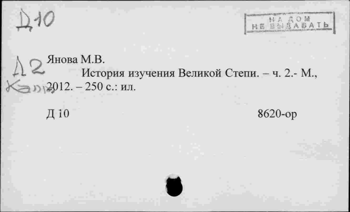 ﻿Д40
н A Д O M
HE A SA
\	, Янова M.B.
<• L ~ История изучения Великой Степи. - ч. 2,- М., ï>\2P12. - 250 с.: ил.
8620-ор